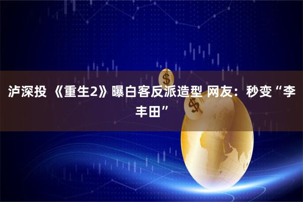 泸深投 《重生2》曝白客反派造型 网友：秒变“李丰田”